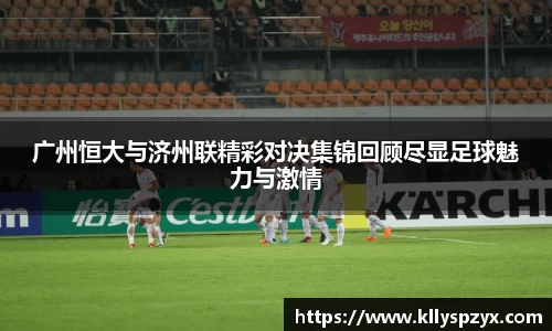 广州恒大与济州联精彩对决集锦回顾尽显足球魅力与激情